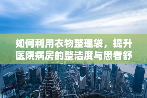 如何利用衣物整理袋，提升医院病房的整洁度与患者舒适度？