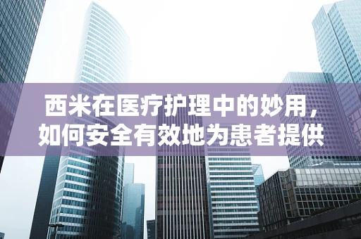 西米在医疗护理中的妙用，如何安全有效地为患者提供营养支持？