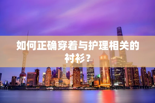 如何正确穿着与护理相关的衬衫？