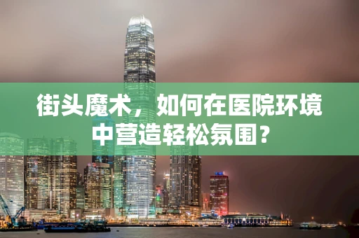 街头魔术，如何在医院环境中营造轻松氛围？