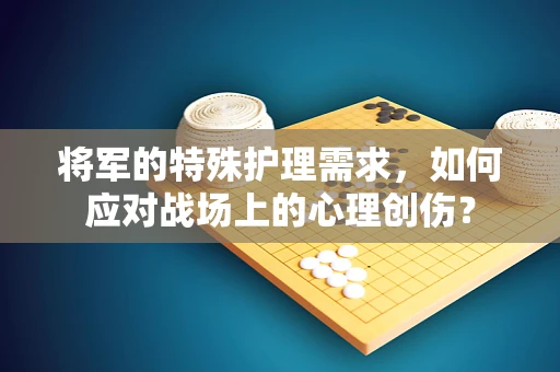 将军的特殊护理需求，如何应对战场上的心理创伤？