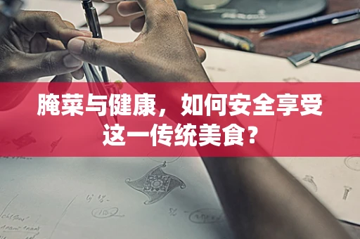 腌菜与健康，如何安全享受这一传统美食？