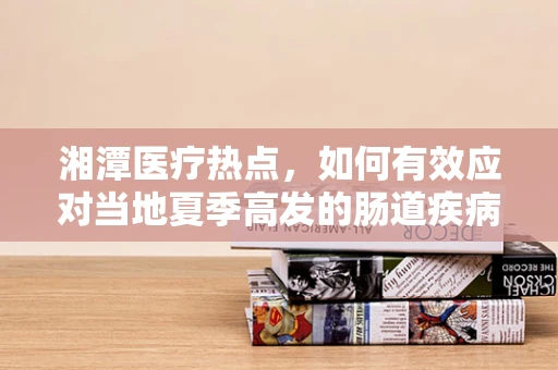 湘潭医疗热点，如何有效应对当地夏季高发的肠道疾病？