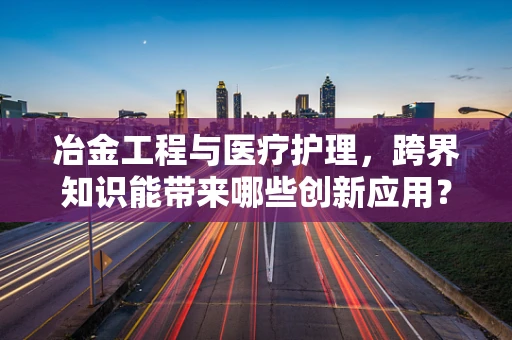 冶金工程与医疗护理，跨界知识能带来哪些创新应用？