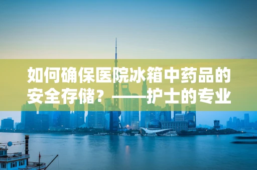如何确保医院冰箱中药品的安全存储？——护士的专业视角