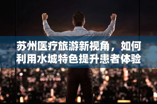 苏州医疗旅游新视角，如何利用水城特色提升患者体验？