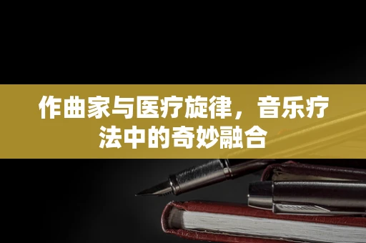 作曲家与医疗旋律，音乐疗法中的奇妙融合
