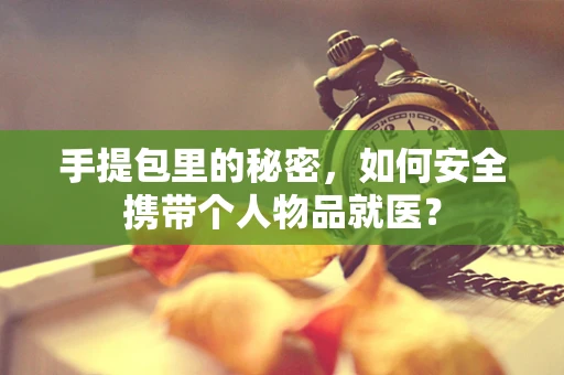 手提包里的秘密，如何安全携带个人物品就医？