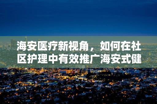 海安医疗新视角，如何在社区护理中有效推广海安式健康宣教？