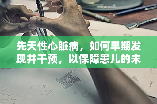 先天性心脏病，如何早期发现并干预，以保障患儿的未来？