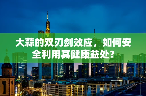 大蒜的双刃剑效应，如何安全利用其健康益处？