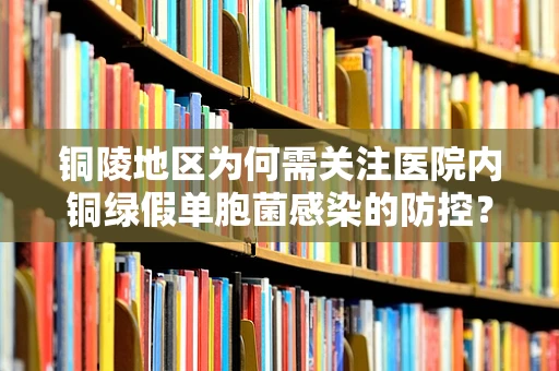铜陵地区为何需关注医院内铜绿假单胞菌感染的防控？