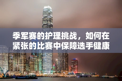 季军赛的护理挑战，如何在紧张的比赛中保障选手健康？