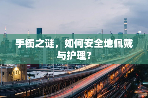 手镯之谜，如何安全地佩戴与护理？