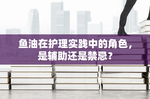 鱼油在护理实践中的角色，是辅助还是禁忌？