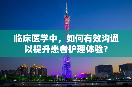 临床医学中，如何有效沟通以提升患者护理体验？