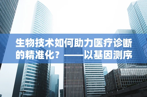 生物技术如何助力医疗诊断的精准化？——以基因测序技术为例