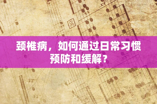 颈椎病，如何通过日常习惯预防和缓解？