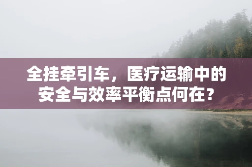 全挂牵引车，医疗运输中的安全与效率平衡点何在？