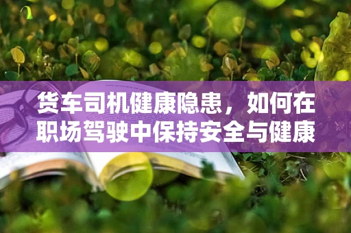 货车司机健康隐患，如何在职场驾驶中保持安全与健康？