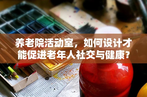 养老院活动室，如何设计才能促进老年人社交与健康？