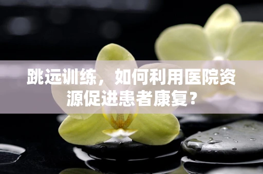 跳远训练，如何利用医院资源促进患者康复？