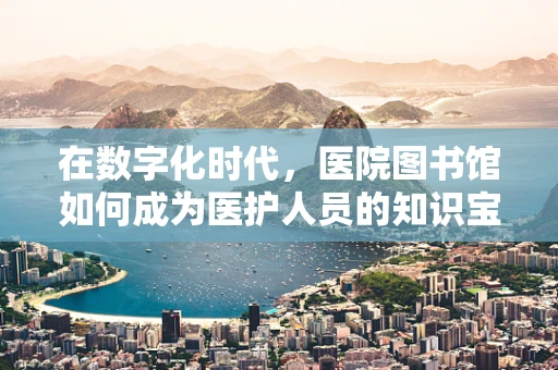 在数字化时代，医院图书馆如何成为医护人员的知识宝库？