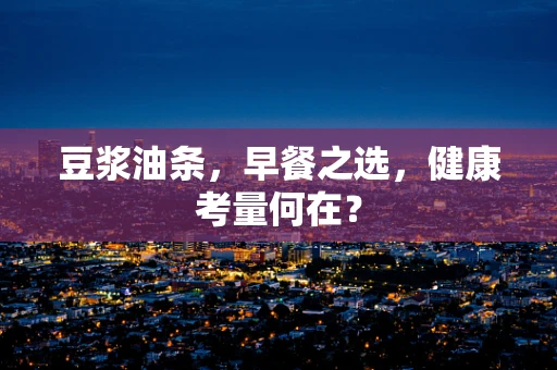 豆浆油条，早餐之选，健康考量何在？