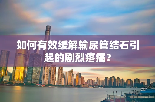 如何有效缓解输尿管结石引起的剧烈疼痛？