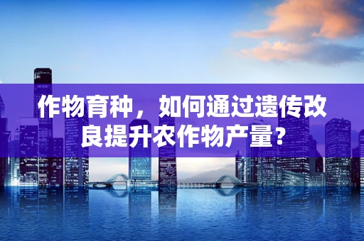 作物育种，如何通过遗传改良提升农作物产量？