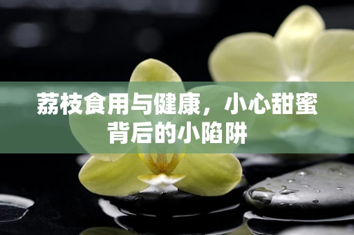 荔枝食用与健康，小心甜蜜背后的小陷阱
