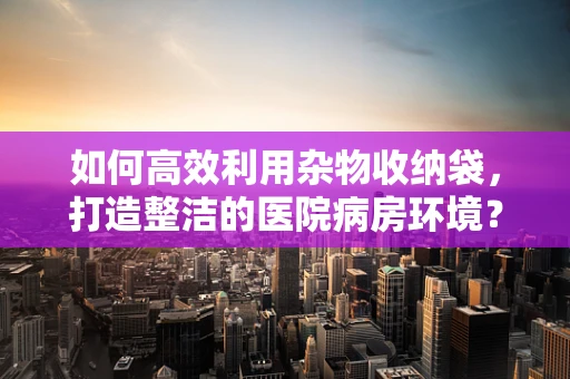 如何高效利用杂物收纳袋，打造整洁的医院病房环境？
