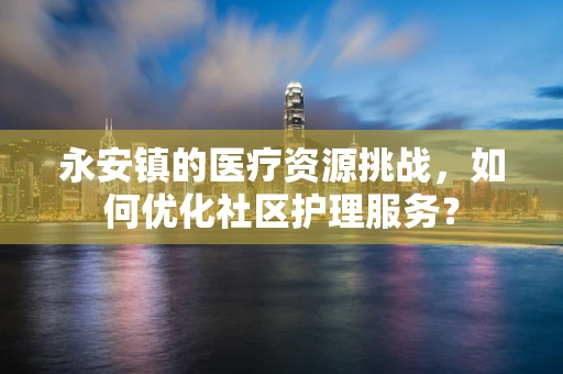 永安镇的医疗资源挑战，如何优化社区护理服务？
