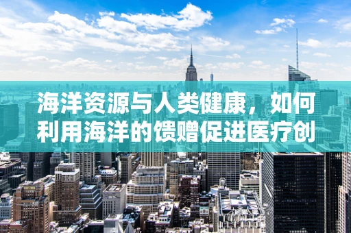 海洋资源与人类健康，如何利用海洋的馈赠促进医疗创新？