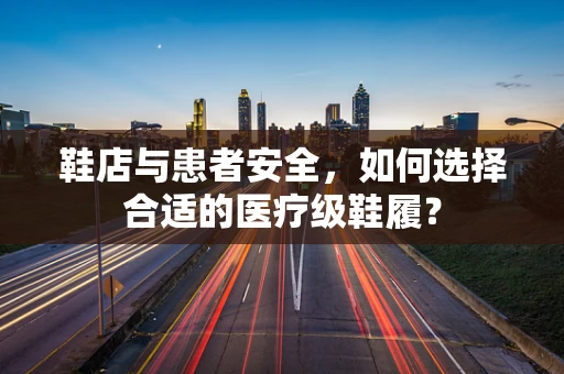 鞋店与患者安全，如何选择合适的医疗级鞋履？