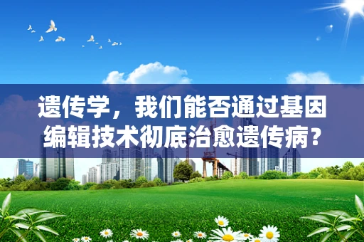 遗传学，我们能否通过基因编辑技术彻底治愈遗传病？