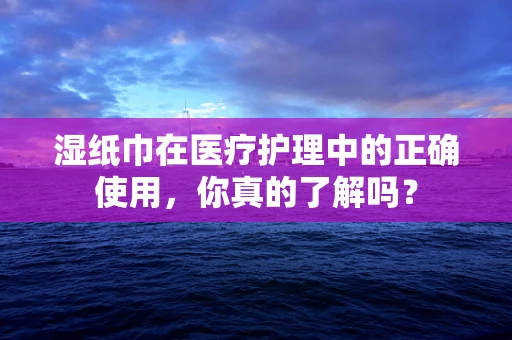 湿纸巾在医疗护理中的正确使用，你真的了解吗？