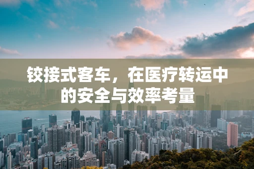 铰接式客车，在医疗转运中的安全与效率考量