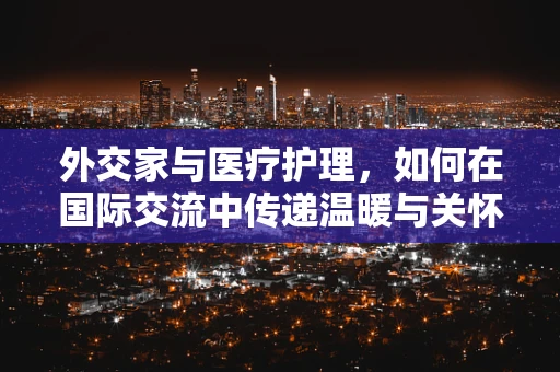 外交家与医疗护理，如何在国际交流中传递温暖与关怀？