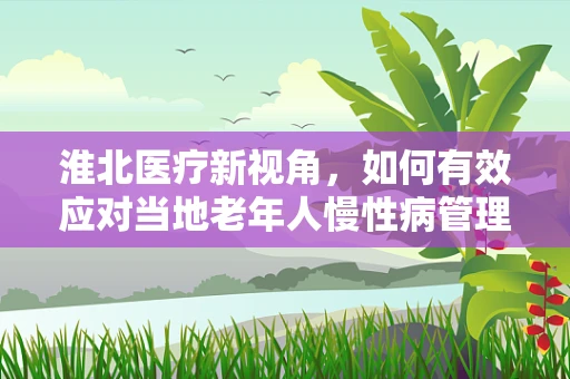 淮北医疗新视角，如何有效应对当地老年人慢性病管理挑战？
