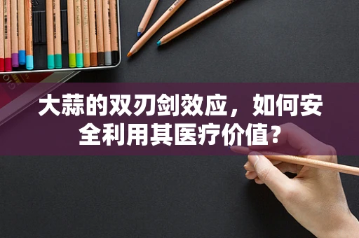 大蒜的双刃剑效应，如何安全利用其医疗价值？