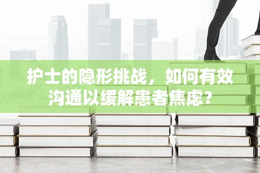 护士的隐形挑战，如何有效沟通以缓解患者焦虑？
