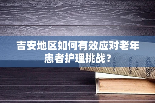 吉安地区如何有效应对老年患者护理挑战？