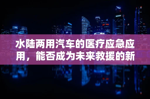 水陆两用汽车的医疗应急应用，能否成为未来救援的新利器？