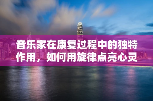 音乐家在康复过程中的独特作用，如何用旋律点亮心灵？