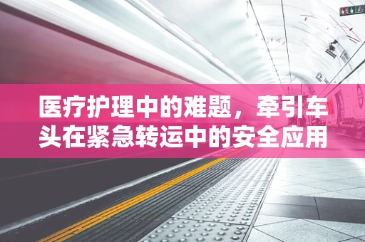 医疗护理中的难题，牵引车头在紧急转运中的安全应用