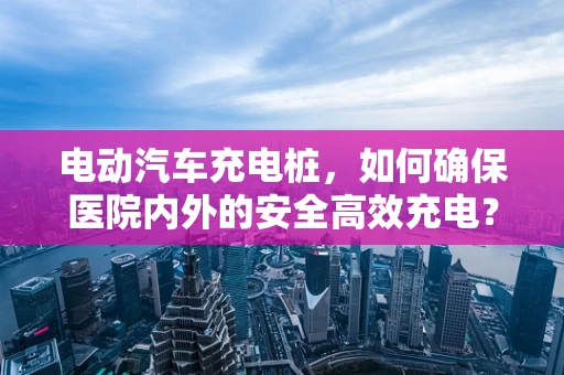电动汽车充电桩，如何确保医院内外的安全高效充电？
