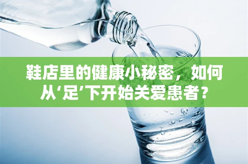 鞋店里的健康小秘密，如何从‘足’下开始关爱患者？