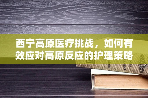 西宁高原医疗挑战，如何有效应对高原反应的护理策略？
