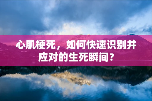 心肌梗死，如何快速识别并应对的生死瞬间？